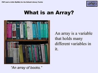 PHP (and a Little MySQL) for the Default Library Techie




                             What is an Array?


                                                          An array is a variable
                                                          that holds many
                                                          different variables in
                                                          it.



            “An array of books.”
 