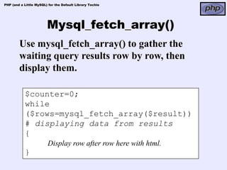 PHP (and a Little MySQL) for the Default Library Techie




                        Mysql_fetch_array()
        Use mysql_fetch_array() to gather the
        waiting query results row by row, then
        display them.

            $counter=0;
            while
            ($rows=mysql_fetch_array($result))
            # displaying data from results
            {
                         Display row after row here with html.
            }
 