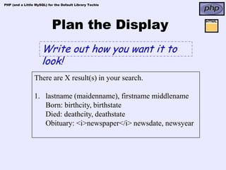 PHP (and a Little MySQL) for the Default Library Techie




                           Plan the Display
                     Write out how you want it to
                     look!
                 There are X result(s) in your search.

                 1. lastname (maidenname), firstname middlename
                    Born: birthcity, birthstate
                    Died: deathcity, deathstate
                    Obituary: <i>newspaper</i> newsdate, newsyear
 