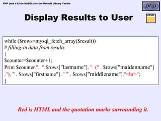 PHP (and a Little MySQL) for the Default Library Techie




                 Display Results to User

 while ($rows=mysql_fetch_array($result))
 # filling-in data from results
 {
 $counter=$counter+1;
 Print $counter.". ".$rows["lastname"]. " (" . $rows["maidenname"]
 ."), " . $rows["firstname"] ." " . $rows["middlename"]."<br>";
 }




            Red is HTML and the quotation marks surrounding it.
 