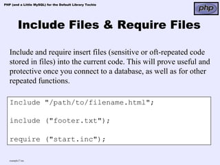 PHP (and a Little MySQL) for the Default Library Techie




          Include Files & Require Files

   Include and require insert files (sensitive or oft-repeated code
   stored in files) into the current code. This will prove useful and
   protective once you connect to a database, as well as for other
   repeated functions.

   Include "/path/to/filename.html";

   include ("footer.txt");

   require ("start.inc");

   example17.inc
 