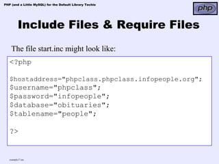 PHP (and a Little MySQL) for the Default Library Techie




          Include Files & Require Files
    The file start.inc might look like:
   <?php

   $hostaddress="phpclass.phpclass.infopeople.org";
   $username="phpclass";
   $password="infopeople";
   $database="obituaries";
   $tablename="people";

   ?>


   example17.inc
 