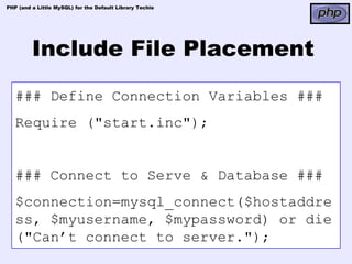 PHP (and a Little MySQL) for the Default Library Techie




         Include File Placement
   ### Define Connection Variables ###
   Require ("start.inc");


   ### Connect to Serve & Database ###
   $connection=mysql_connect($hostaddre
   ss, $myusername, $mypassword) or die
   ("Can’t connect to server.");
 