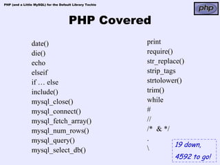 PHP (and a Little MySQL) for the Default Library Techie




                                      PHP Covered
                date()                                    print
                die()                                     require()
                echo                                      str_replace()
                elseif                                    strip_tags
                if … else                                 strtolower()
                include()                                 trim()
                mysql_close()                             while
                mysql_connect()                           #
                mysql_fetch_array()                       //
                mysql_num_rows()                          /* & */
                mysql_query()                             .
                                                                    19 down,
                mysql_select_db()                         
                                                                    4592 to go!
 