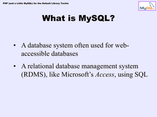 PHP (and a Little MySQL) for the Default Library Techie




                                What is MySQL?


        • A database system often used for web-
          accessible databases
        • A relational database management system
          (RDMS), like Microsoft’s Access, using SQL
 