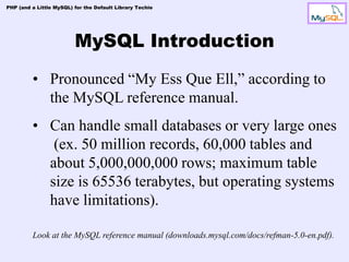 PHP (and a Little MySQL) for the Default Library Techie




                         MySQL Introduction
         • Pronounced “My Ess Que Ell,” according to
           the MySQL reference manual.
         • Can handle small databases or very large ones
            (ex. 50 million records, 60,000 tables and
           about 5,000,000,000 rows; maximum table
           size is 65536 terabytes, but operating systems
           have limitations).

         Look at the MySQL reference manual (downloads.mysql.com/docs/refman-5.0-en.pdf).
 
