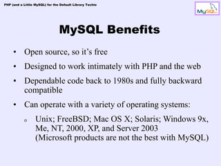 PHP (and a Little MySQL) for the Default Library Techie




                                MySQL Benefits
     • Open source, so it’s free
     • Designed to work intimately with PHP and the web
     • Dependable code back to 1980s and fully backward
       compatible
     • Can operate with a variety of operating systems:
            o     Unix; FreeBSD; Mac OS X; Solaris; Windows 9x,
                  Me, NT, 2000, XP, and Server 2003
                  (Microsoft products are not the best with MySQL)
 
