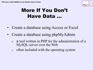 PHP (and a Little MySQL) for the Default Library Techie




                           More If You Don’t
                            Have Data …

       • Create a database using Access or Excel
       • Create a database using phpMyAdmin
              o     a tool written in PHP for the administration of a
                    MySQL server over the Web
              o     often included with the operating system
 