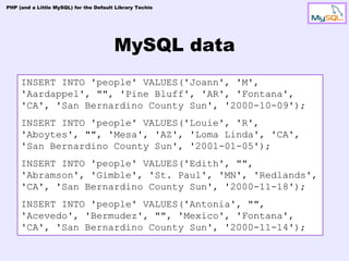 PHP (and a Little MySQL) for the Default Library Techie




                                        MySQL data
     INSERT INTO 'people' VALUES('Joann', 'M',
     'Aardappel', "", 'Pine Bluff', 'AR', 'Fontana',
     'CA', 'San Bernardino County Sun', '2000-10-09');
     INSERT INTO 'people' VALUES('Louie', 'R',
     'Aboytes', "", 'Mesa', 'AZ', 'Loma Linda', 'CA',
     'San Bernardino County Sun', '2001-01-05');
     INSERT INTO 'people' VALUES('Edith', "",
     'Abramson', 'Gimble', 'St. Paul', 'MN', 'Redlands',
     'CA', 'San Bernardino County Sun', '2000-11-18');
     INSERT INTO 'people' VALUES('Antonia', "",
     'Acevedo', 'Bermudez', "", 'Mexico', 'Fontana',
     'CA', 'San Bernardino County Sun', '2000-11-14');
 