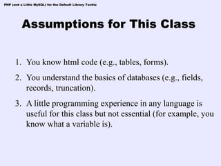 PHP (and a Little MySQL) for the Default Library Techie




          Assumptions for This Class


      1. You know html code (e.g., tables, forms).
      2. You understand the basics of databases (e.g., fields,
         records, truncation).
      3. A little programming experience in any language is
         useful for this class but not essential (for example, you
         know what a variable is).
 