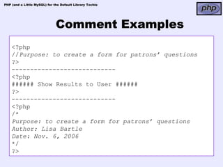PHP (and a Little MySQL) for the Default Library Techie




                              Comment Examples
    <?php
    //Purpose: to create a form for patrons’ questions
    ?>
    ----------------------------
    <?php
    ###### Show Results to User ######
    ?>
    ----------------------------
    <?php
    /*
    Purpose: to create a form for patrons’ questions
    Author: Lisa Bartle
    Date: Nov. 6, 2006
    */
    ?>
 