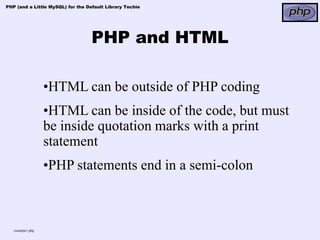 PHP (and a Little MySQL) for the Default Library Techie




                                   PHP and HTML

                  •HTML can be outside of PHP coding
                  •HTML can be inside of the code, but must
                  be inside quotation marks with a print
                  statement
                  •PHP statements end in a semi-colon



   example1.php
 