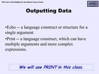 PHP (and a Little MySQL) for the Default Library Techie




                               Outputting Data


    •Echo -- a language construct or structure for a
    single argument.
    •Print -- a language construct, which can have
    multiple arguments and more complex
    expressions.



                      We will use PRINT in this class.
 
