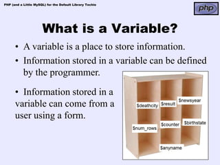 PHP (and a Little MySQL) for the Default Library Techie




                      What is a Variable?
      • A variable is a place to store information.
      • Information stored in a variable can be defined
        by the programmer.
      • Information stored in a
      variable can come from a
      user using a form.
 