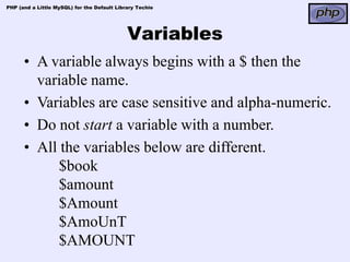 PHP (and a Little MySQL) for the Default Library Techie




                                             Variables
      • A variable always begins with a $ then the
        variable name.
      • Variables are case sensitive and alpha-numeric.
      • Do not start a variable with a number.
      • All the variables below are different.
            $book
            $amount
            $Amount
            $AmoUnT
            $AMOUNT
 