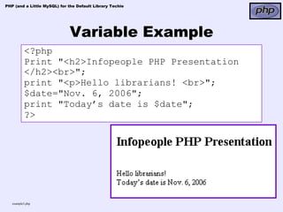 PHP (and a Little MySQL) for the Default Library Techie




                             Variable Example
          <?php
          Print "<h2>Infopeople PHP Presentation
          </h2><br>";
          print "<p>Hello librarians! <br>";
          $date="Nov. 6, 2006";
          print "Today’s date is $date";
          ?>




   example3.php
 