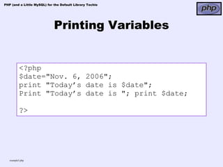 PHP (and a Little MySQL) for the Default Library Techie




                             Printing Variables


          <?php
          $date="Nov. 6, 2006";
          print "Today’s date is $date";
          Print "Today’s date is "; print $date;

          ?>




   example3.php
 
