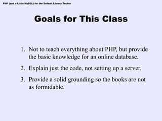 PHP (and a Little MySQL) for the Default Library Techie




                         Goals for This Class


              1. Not to teach everything about PHP, but provide
                 the basic knowledge for an online database.
              2. Explain just the code, not setting up a server.
              3. Provide a solid grounding so the books are not
                 as formidable.
 