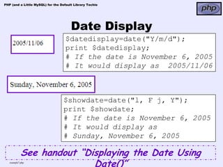 PHP (and a Little MySQL) for the Default Library Techie




                                       Date Display
                                    $datedisplay=date("Y/m/d");
                                    print $datedisplay;
                                    # If the date is November 6, 2005
                                    # It would display as 2005/11/06



                                   $showdate=date("l, F j, Y");
                                   print $showdate;
                                   # If the date is November 6, 2005
                                   # It would display as
                                   # Sunday, November 6, 2005

            See handout “Displaying the Date Using
   example7.php
                           Date()”
 