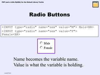 PHP (and a Little MySQL) for the Default Library Techie




                                   Radio Buttons

<INPUT type="radio" name="sex" value="M"> Male<BR>
<INPUT type="radio" name="sex" value="F">
Female<BR>




                   Name becomes the variable name.
                   Value is what the variable is holding.
   example9.html
 