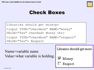 PHP (and a Little MySQL) for the Default Library Techie




                                      Check Boxes

       Libraries should get more<p>
       <input TYPE="checkbox" NAME="money"
       VALUE="Yes" checked> Money <br>
       <input TYPE="checkbox" NAME="respect"
       VALUE="Yes"> Respect


    Name=variable name
    Value=what variable is holding.

   example13.html
 