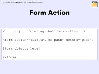 PHP (and a Little MySQL) for the Default Library Techie




                                    Form Action

 <-- not just form tag, but form action -->

 <form action="file,URL,or path" method="post">

 [form objects here]

 </form>
 