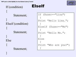 PHP (and a Little MySQL) for the Default Library Techie




       If (condition)                               ElseIf
       {
             Statement;                                   If ($user=="Lisa")
                                                           {
       }                                                  Print "Hello Lisa.";
       Elseif (condition)                                  }
                                                          Elseif ($user=="Mo")
       {
                                                           {
             Statement;                                   Print "Hello Mo.";
       }                                                   }
                                                          Else
       Else                                                {
       {                                                  Print "Who are you?";
             Statement;                                    }

       }
 
