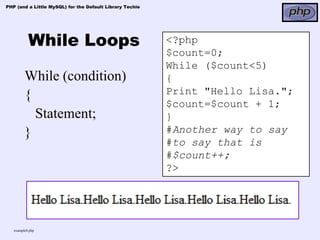 PHP (and a Little MySQL) for the Default Library Techie




           While Loops                                    <?php
                                                          $count=0;
                                                          While ($count<5)
         While (condition)                                {
         {                                                Print "Hello Lisa.";
                                                          $count=$count + 1;
           Statement;                                     }
         }                                                #Another way to say
                                                          #to say that is
                                                          #$count++;
                                                          ?>




   example8.php
 