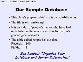 PHP (and a Little MySQL) for the Default Library Techie




                      Our Sample Database
            • This class’s prepared database is called obituaries.
            • The file is obituaries.sql.
            • It is an index of people’s names who have had
              obits listed in the newspaper. It is for patron’s
              genealogical research.
            • The table called people has our data.
              Records: 100
              Fields:      11
                        See handout “Organize Your
                     Database and Server Information”
 