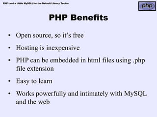 PHP (and a Little MySQL) for the Default Library Techie




                                      PHP Benefits

    • Open source, so it’s free
    • Hosting is inexpensive
    • PHP can be embedded in html files using .php
      file extension
    • Easy to learn
    • Works powerfully and intimately with MySQL
      and the web
 