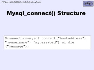 PHP (and a Little MySQL) for the Default Library Techie




       Mysql_connect() Structure



    $connection=mysql_connect("hostaddress",
    "myusername", "mypassword") or die
    ("message");
 