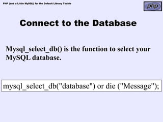 PHP (and a Little MySQL) for the Default Library Techie




             Connect to the Database

  Mysql_select_db() is the function to select your
  MySQL database.


mysql_select_db("database") or die ("Message");
 