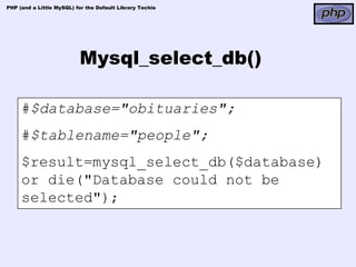 PHP (and a Little MySQL) for the Default Library Techie




                          Mysql_select_db()

     #$database="obituaries";
     #$tablename="people";
     $result=mysql_select_db($database)
     or die("Database could not be
     selected");
 