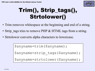 PHP (and a Little MySQL) for the Default Library Techie




                       Trim(), Strip_tags(),
                           Strtolower()
 • Trim removes whitespace at the beginning and end of a string.
 • Strip_tags tries to remove PHP & HTML tags from a string.
 • Strtolower converts alpha characters to lowercase.

                 $anyname=trim($anyname);
                 $anyname=strip_tags($anyname);
                 $anyname=strtolower($anyname);

   search.php
 