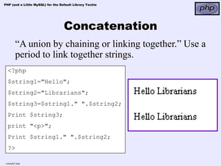 PHP (and a Little MySQL) for the Default Library Techie




                                   Concatenation
        “A union by chaining or linking together.” Use a
        period to link together strings.
  <?php
  $string1="Hello";
  $string2="Librarians";
  $string3=$string1." ".$string2;
  Print $string3;
  print "<p>";
  Print $string1." ".$string2;
  ?>

 example5.php
 