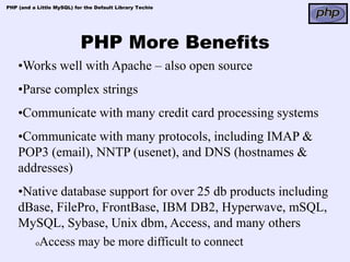 PHP (and a Little MySQL) for the Default Library Techie




                           PHP More Benefits
    •Works well with Apache – also open source
    •Parse complex strings
    •Communicate with many credit card processing systems
    •Communicate with many protocols, including IMAP &
    POP3 (email), NNTP (usenet), and DNS (hostnames &
    addresses)
    •Native database support for over 25 db products including
    dBase, FilePro, FrontBase, IBM DB2, Hyperwave, mSQL,
    MySQL, Sybase, Unix dbm, Access, and many others
       oAccess may be more difficult to connect
 