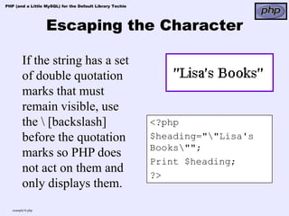 PHP (and a Little MySQL) for the Default Library Techie




                   Escaping the Character

         If the string has a set
         of double quotation
         marks that must
         remain visible, use
         the  [backslash]                                <?php
         before the quotation                             $heading=""Lisa's
                                                          Books"";
         marks so PHP does
                                                          Print $heading;
         not act on them and                              ?>
         only displays them.
   example16.php
 