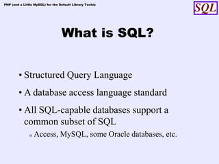 PHP (and a Little MySQL) for the Default Library Techie




                                  What is SQL?


        • Structured Query Language
        • A database access language standard
        • All SQL-capable databases support a
          common subset of SQL
               o   Access, MySQL, some Oracle databases, etc.
 