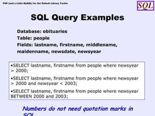 PHP (and a Little MySQL) for the Default Library Techie




                       SQL Query Examples
            Database: obituaries
            Table: people
            Fields: lastname, firstname, middlename,
            maidenname, newsdate, newsyear


      •SELECT lastname, firstname from people where newsyear
      > 2000;
      •SELECT lastname, firstname from people where newsyear
      > 2000 and newsyear < 2003;
      •SELECT lastname, firstname from people where newsyear
      BETWEEN 2000 and 2003;

                Numbers do not need quotation marks in
 