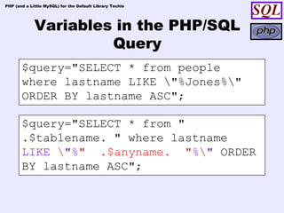 PHP (and a Little MySQL) for the Default Library Techie




             Variables in the PHP/SQL
                      Query
       $query="SELECT * from people
       where lastname LIKE "%Jones%"
       ORDER BY lastname ASC";

       $query="SELECT * from "
       .$tablename. " where lastname
       LIKE "%" .$anyname. "%" ORDER
       BY lastname ASC";
 