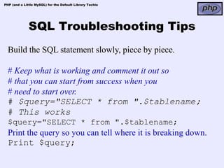 PHP (and a Little MySQL) for the Default Library Techie




              SQL Troubleshooting Tips
  Build the SQL statement slowly, piece by piece.

  # Keep what is working and comment it out so
  # that you can start from success when you
  # need to start over.
  # $query="SELECT * from ".$tablename;
  # This works
  $query="SELECT * from ".$tablename;
  Print the query so you can tell where it is breaking down.
  Print $query;
 