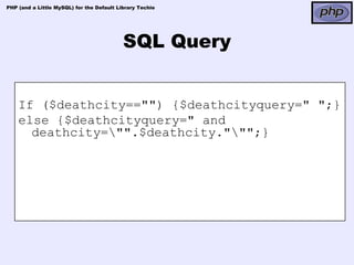 PHP (and a Little MySQL) for the Default Library Techie




                                           SQL Query


    If ($deathcity=="") {$deathcityquery=" ";}
    else {$deathcityquery=" and
      deathcity="".$deathcity.""";}
 