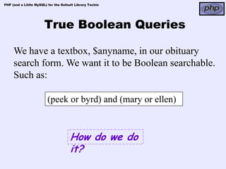 PHP (and a Little MySQL) for the Default Library Techie




                       True Boolean Queries

     We have a textbox, $anyname, in our obituary
     search form. We want it to be Boolean searchable.
     Such as:

                         (peek or byrd) and (mary or ellen)



                                      How do we do
                                      it?
 