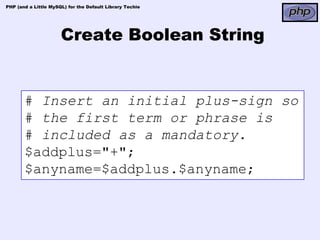 PHP (and a Little MySQL) for the Default Library Techie




                      Create Boolean String


       # Insert an initial plus-sign so
       # the first term or phrase is
       # included as a mandatory.
       $addplus="+";
       $anyname=$addplus.$anyname;
 