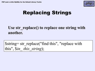 PHP (and a Little MySQL) for the Default Library Techie




                             Replacing Strings

        Use str_replace() to replace one string with
        another.

    $string= str_replace("find this", "replace with
    this", $in_ this_string);
 