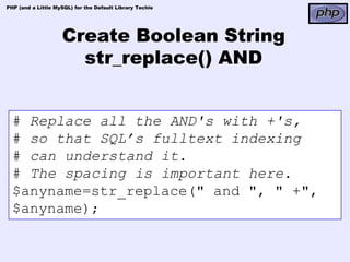 PHP (and a Little MySQL) for the Default Library Techie




                    Create Boolean String
                      str_replace() AND


  # Replace all the AND's with +'s,
  # so that SQL’s fulltext indexing
  # can understand it.
  # The spacing is important here.
  $anyname=str_replace(" and ", " +",
  $anyname);
 