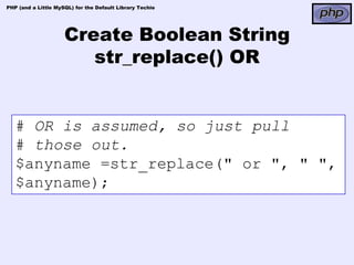 PHP (and a Little MySQL) for the Default Library Techie




                     Create Boolean String
                        str_replace() OR


   # OR is assumed, so just pull
   # those out.
   $anyname =str_replace(" or ", " ",
   $anyname);
 