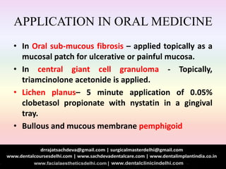 APPLICATION IN ORAL MEDICINE
• In Oral sub-mucous fibrosis – applied topically as a
mucosal patch for ulcerative or painful mucosa.
• In central giant cell granuloma - Topically,
triamcinolone acetonide is applied.
• Lichen planus– 5 minute application of 0.05%
clobetasol propionate with nystatin in a gingival
tray.
• Bullous and mucous membrane pemphigoid
 