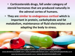 • Corticosteroids drugs, fall under category of
steroid hormones that are produced naturally in
the adrenal cortex of humans.
• They are similar to endogenous cortisol which is
important in protein, carbohydrate and fat
metabolism, maintenance of fluid electrolytes and
adapting the body to stress.
 