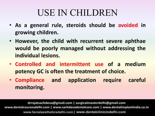 USE IN CHILDREN
• As a general rule, steroids should be avoided in
growing children.
• However, the child with recurrent severe aphthae
would be poorly managed without addressing the
individual lesions.
• Controlled and intermittent use of a medium
potency GC is often the treatment of choice.
• Compliance and application require careful
monitoring.
 